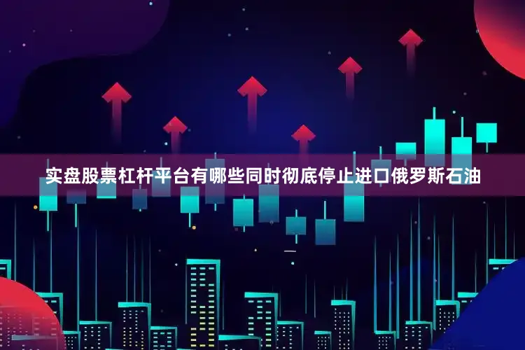 实盘股票杠杆平台有哪些同时彻底停止进口俄罗斯石油