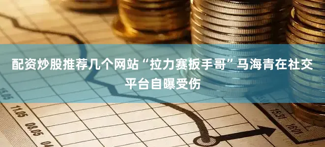 配资炒股推荐几个网站“拉力赛扳手哥”马海青在社交平台自曝受伤