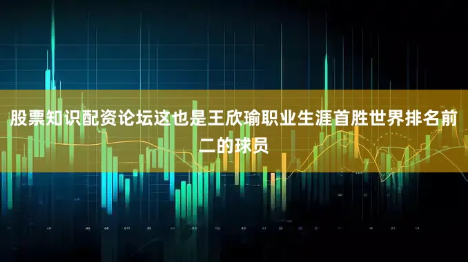 股票知识配资论坛这也是王欣瑜职业生涯首胜世界排名前二的球员