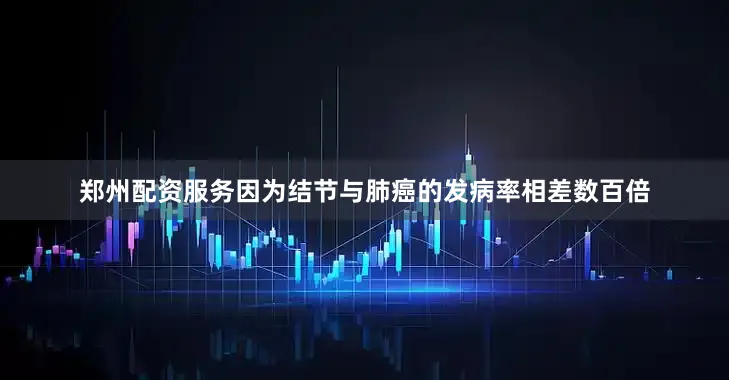 郑州配资服务因为结节与肺癌的发病率相差数百倍