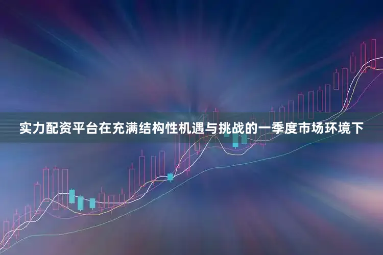 实力配资平台在充满结构性机遇与挑战的一季度市场环境下