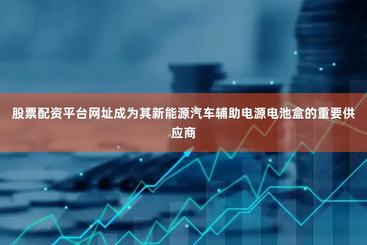 股票配资平台网址成为其新能源汽车辅助电源电池盒的重要供应商