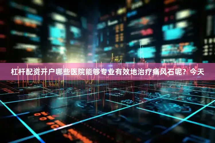 杠杆配资开户哪些医院能够专业有效地治疗痛风石呢？今天