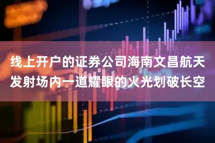 线上开户的证券公司海南文昌航天发射场内一道耀眼的火光划破长空