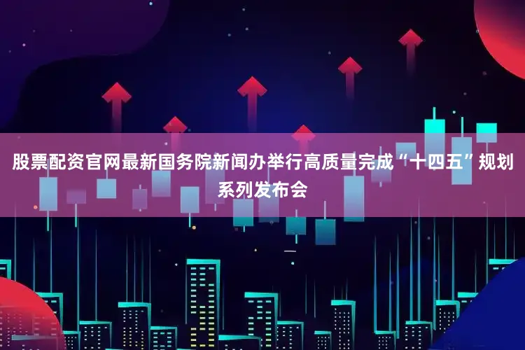 股票配资官网最新国务院新闻办举行高质量完成“十四五”规划系列发布会