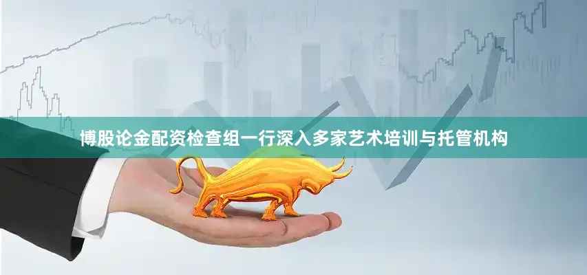 博股论金配资检查组一行深入多家艺术培训与托管机构