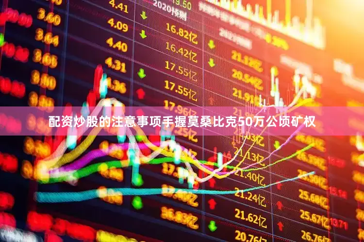 配资炒股的注意事项手握莫桑比克50万公顷矿权