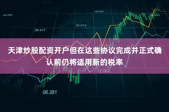 天津炒股配资开户但在这些协议完成并正式确认前仍将适用新的税率