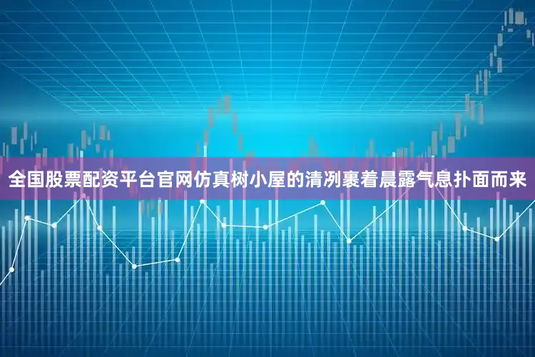 全国股票配资平台官网仿真树小屋的清冽裹着晨露气息扑面而来
