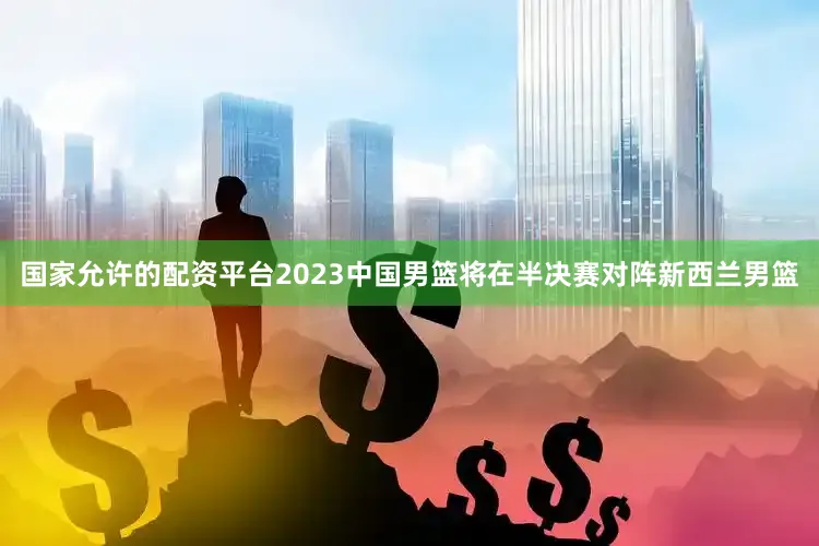 国家允许的配资平台2023中国男篮将在半决赛对阵新西兰男篮