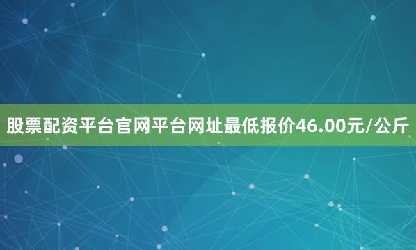 股票配资平台官网平台网址最低报价46.00元/公斤
