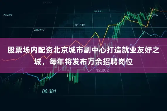股票场内配资北京城市副中心打造就业友好之城，每年将发布万余招聘岗位